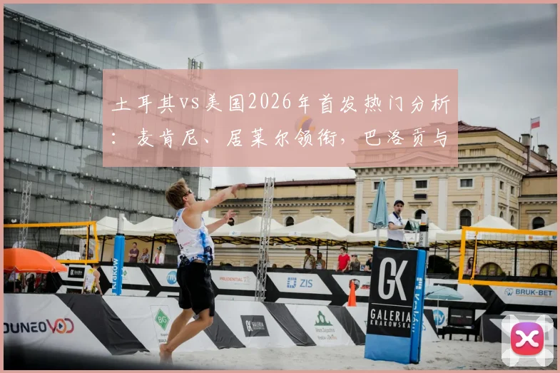 土耳其vs美国2026年首发热门分析：麦肯尼、居莱尔领衔，巴洛贡与恰10替补成关键悬念