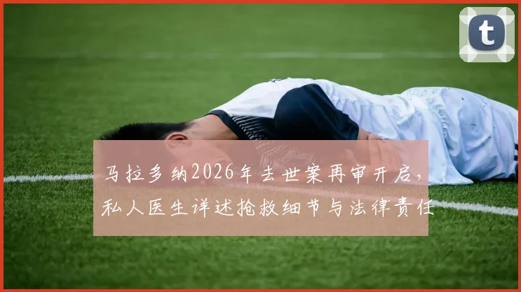 马拉多纳2026年去世案再审开启，私人医生详述抢救细节与法律责任剖析