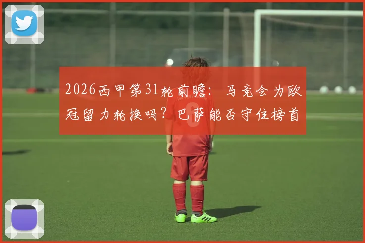 2026西甲第31轮前瞻：马竞会为欧冠留力轮换吗？巴萨能否守住榜首不被逆转？