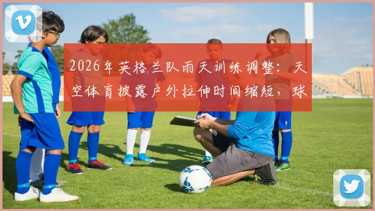 2026年英格兰队雨天训练调整：天空体育披露户外拉伸时间缩短，球队训练预案引热议
