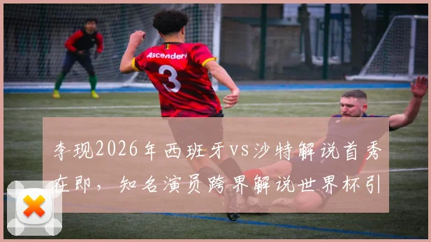 李现2026年西班牙vs沙特解说首秀在即,知名演员跨界解说世界杯引关注,赛前准备细节曝光
